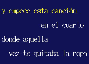 y empece esta canciGn

en el cuarto

donde aquella

vez te quitaba la ropa