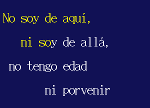 N0 soy de aqui,

ni soy de alla,
no tengo edad

ni porvenir