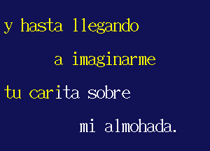 y haste llegando

a imaginarme
tu carita sobre

mi almohada.