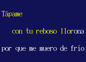 Tapame

con tu reboso llorona

por que me muero de frio