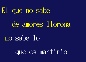 E1 que no sabe

de amores llorona

no sabe lo

que es martirio