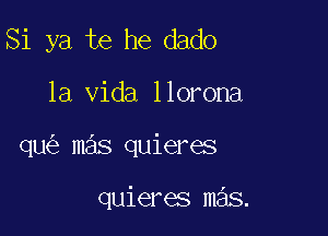 Si ya te he dado

la Vida llorona

qu mas quieres

quieres mas.