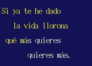 Si ya te he dado

la Vida llorona

qu mas quieres

quieres mas.