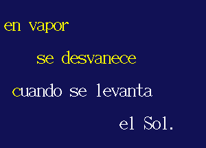 en vapor

se desvanece

cuando se levanta

e1 Sol.