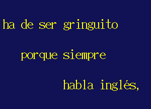 ha de ser gringuito

POI'QUG siempre

habla ingh'a,