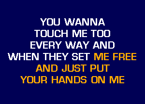 YOU WANNA
TOUCH ME TOO
EVERY WAY AND
WHEN THEY SET ME FREE
AND JUST PUT
YOUR HANDS ON ME