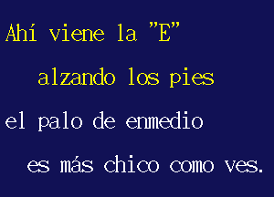 Ahi viene la E

alzando los pies

el palo de enmedio

es mas Chico como ves.