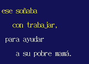 ese so aba

con trabajar,

para ayudar

a su pobre mama.