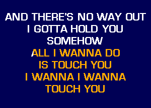 AND THEREIS NO WAY OUT
I GOTTA HOLD YOU
SOMEHOW
ALL I WANNA DO
IS TOUCH YOU
I WANNA I WANNA
TOUCH YOU