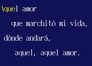 kquel amor
que marchito mi Vida,

dande andara.

aquel, aquel amor.