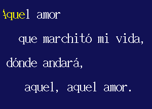 kquel amor
que marchito mi Vida,

dande andara.

aquel, aquel amor.