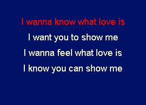 I want you to show me

I wanna feel what love is

I know you can show me