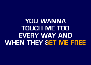 YOU WANNA
TOUCH ME TOO
EVERY WAY AND
WHEN THEY SET ME FREE