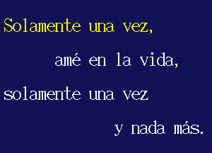 Solamente una vez,

am en la Vida,
solamente una vez

y nada mas.