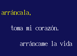 arrancala,

toma mi corazOn.

arrancame la Vida