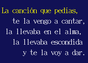 La cancibn que pedias,
te la vengo a cantar,

la llevaba en el alma,
la llevaba escondida
y te la voy a dar.