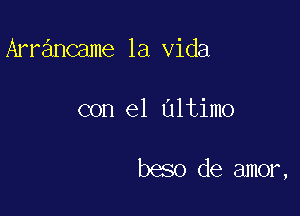 Arrancame la Vida

con el Ultimo

beso de amor,