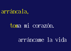 arrancala,

toma mi corazOn.

arrancame la Vida