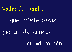 Noche de ronda,

que triste pasas,
que triste cruzas

por mi balcOn.