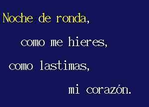 Noche de ronda,

como me hieres,
como lastimas,

mi corazOn.