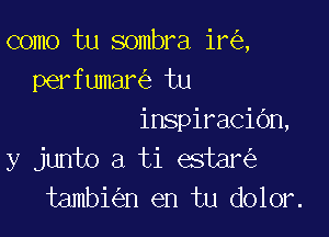 como tu sombra ir ,
perfumar tu

inspiracidn,
y junto a ti estar
tambi n en tu dolor.