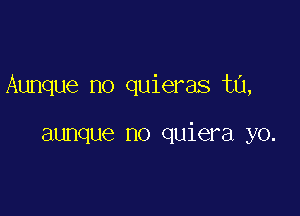 Aunque no quieras ta,

aunque no quiera yo.