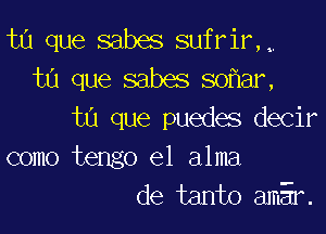 ta que sabes sufrir,,
ta que sabes so ar,

ta que puedes decir
como tengo el alma
de tanto amEr.