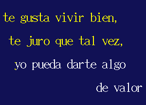 te gusta vivir bien,

te juro que tal vez,
yo pueda darte algo

de valor