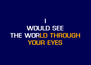 I
WOULD SEE

THE WORLD THROUGH
YOUR EYES