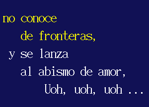 no conoce
de fronteras,

y se lanza

a1 abismo de amor,
Uoh, uoh, uoh ...