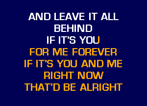 AND LEAVE IT ALL
BEHIND
IF IT'S YOU
FOR ME FOREVER
IF IT'S YOU AND ME
RIGHT NOW

THAT'D BE ALRIGHT l