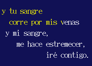 y tu sangre
corre por mis venas

y mi sangre,
me hace estremecer,
ir contigo.