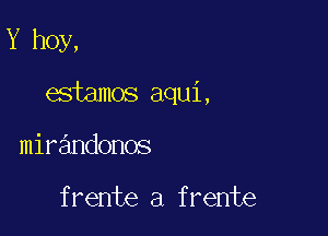 Y hoy,

esiamos aqui,

mirandonos

frente a frente