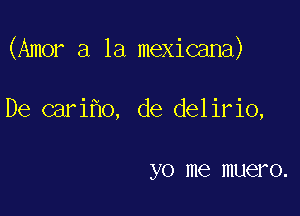 (Amor a la mexicana)

De cari o, de delirio,

y 0 me IIIUCI'O.