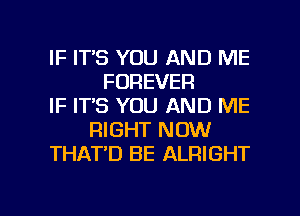 IF ITS YOU AND ME
FOREVER
IF IT'S YOU AND ME
RIGHT NOW
THAT'D BE ALRIGHT

g