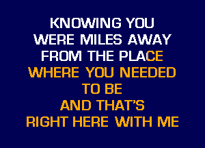 KNOWING YOU
WERE MILES AWAY
FROM THE PLACE
WHERE YOU NEEDED
TO BE
AND THAT'S
RIGHT HERE WITH ME