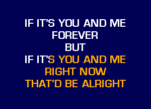 IF ITS YOU AND ME
FOREVER
BUT
IF IT'S YOU AND ME
RIGHT NOW
THAT'D BE ALRIGHT

g