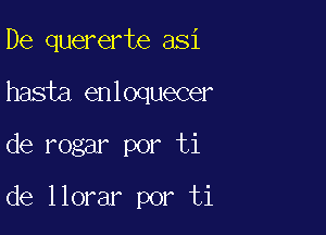 De quererte asi
hasia enloquecer

de rogar por ti

de llorar por ti