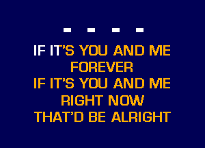 IF ITS YOU AND ME
FOREVER
IF IT'S YOU AND ME

RIGHT NOW

THAT'D BE ALRIGHT l