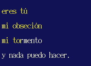 eres t0
mi obseciOn

mi tormento

y nada puedo hacer.