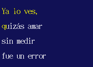 Ya lo ves,

quizas amar

sin medir

fue un error