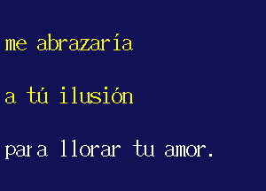 me abrazaria

a tu ilusidn

para llorar tu amor.