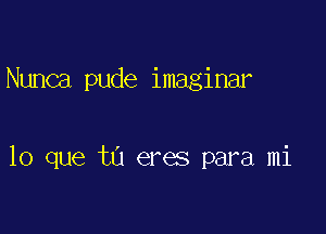 Nunca pude imaginar

lo que tu eres para mi