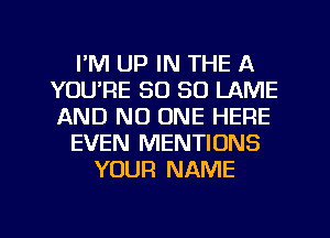 I'M UP IN THE A
YOU'RE SO SO LAME
AND NO ONE HERE

EVEN MENTIONS

YOUR NAME