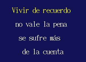 Vivir de recuerdo

no vale la pena

se sufre mas

de la cuenta