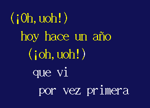 (iOh,uoh!)
hoy hace un a o
(ioh,uoh!)

que vi
por vez primera