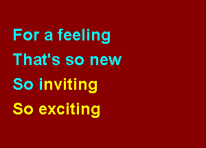 For a feeling
That's so new

So inviting
So exciting