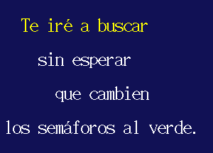 Te ir a buscar

sin esperar

que cambien

los semaforos a1 verde.