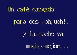 Un caf cargado

para dos ioh,uoh!,
y la noche va

mucho mejor...