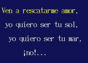 Ven a rescatarme amor,

yo quiero ser tu sol,
yo quiero ser tu mar,

ino!...